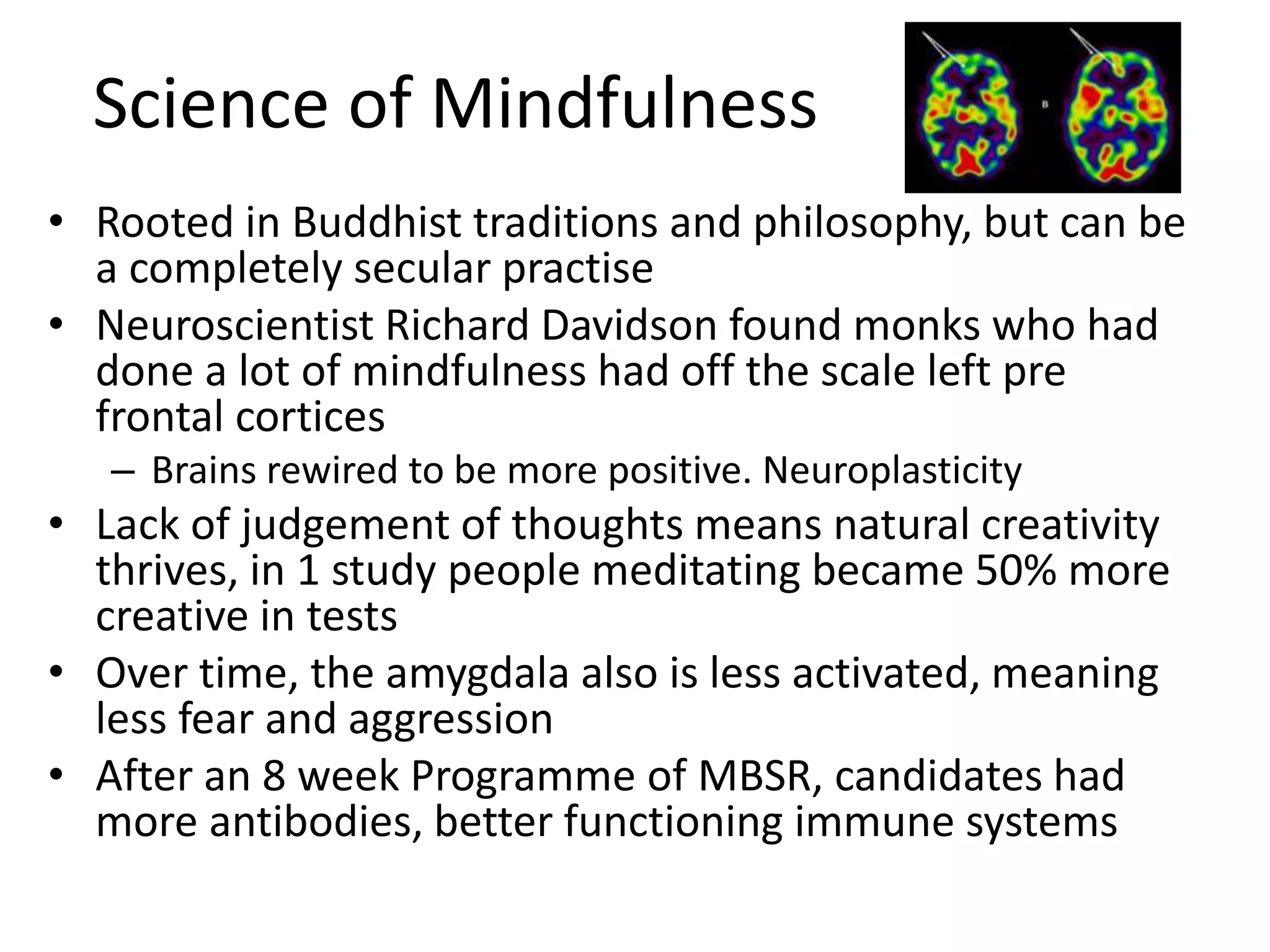 Science of Mindfulness
• Rooted in Buddhist traditions and philosophy, but can be
a completely secular practise
• Neuroscientist Richard Davidson found monks who had
done a lot of mindfulness had off the scale left pre
frontal cortices
– Brains rewired to be more positive. Neuroplasticity
• Lack of judgement of thoughts means natural creativity
thrives, in 1 study people meditating became 50% more
creative in tests
• Over time, the amygdala also is less activated, meaning
less fear and aggression
• After an 8 week Programme of MBSR, candidates had
more antibodies, better functioning immune systems
 