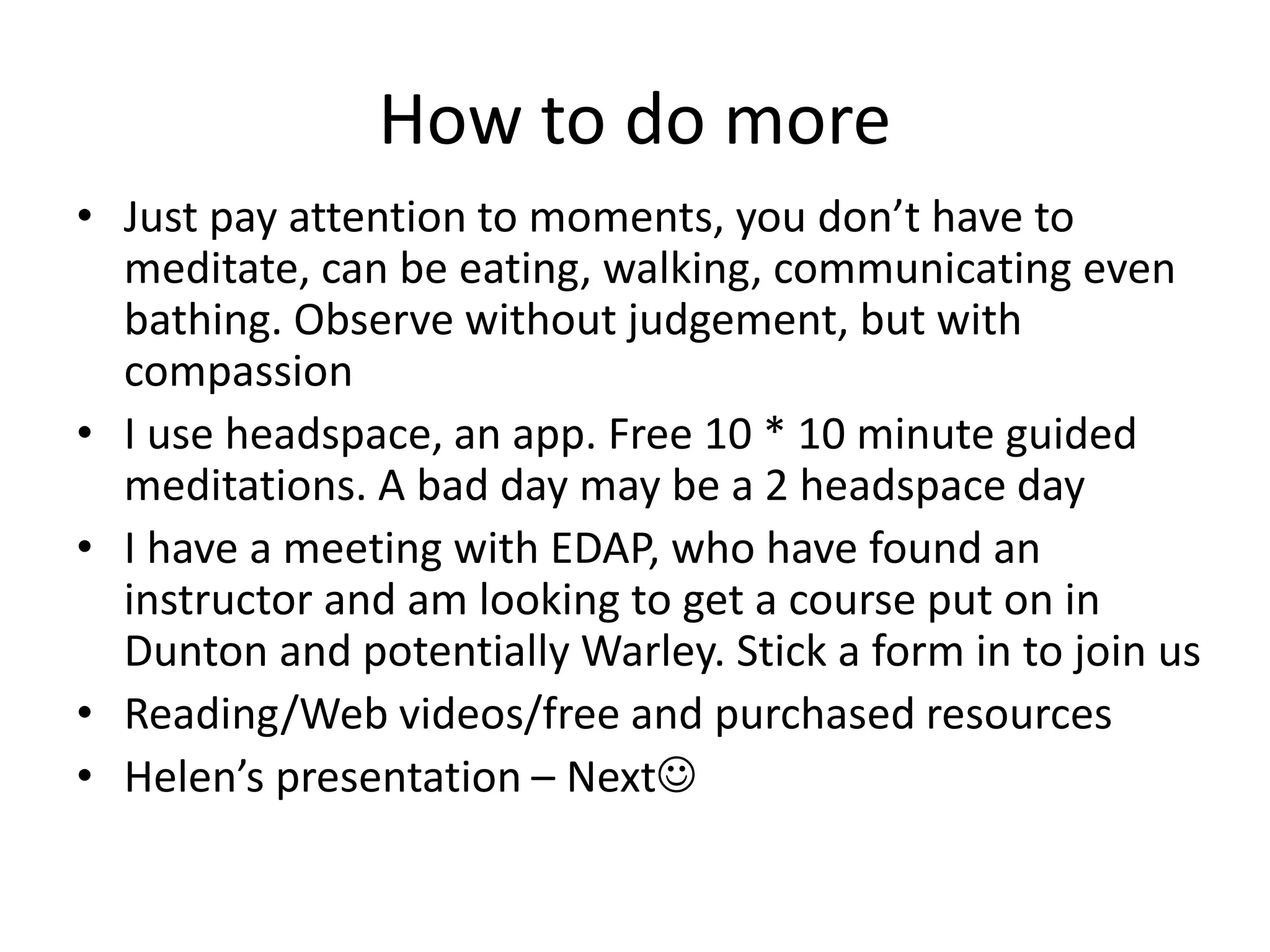 How to do more
• Just pay attention to moments, you don’t have to
meditate, can be eating, walking, communicating even
bathing. Observe without judgement, but with
compassion
• I use headspace, an app. Free 10 * 10 minute guided
meditations. A bad day may be a 2 headspace day
• I have a meeting with EDAP, who have found an
instructor and am looking to get a course put on in
Dunton and potentially Warley. Stick a form in to join us
• Reading/Web videos/free and purchased resources
• Helen’s presentation – Next
 