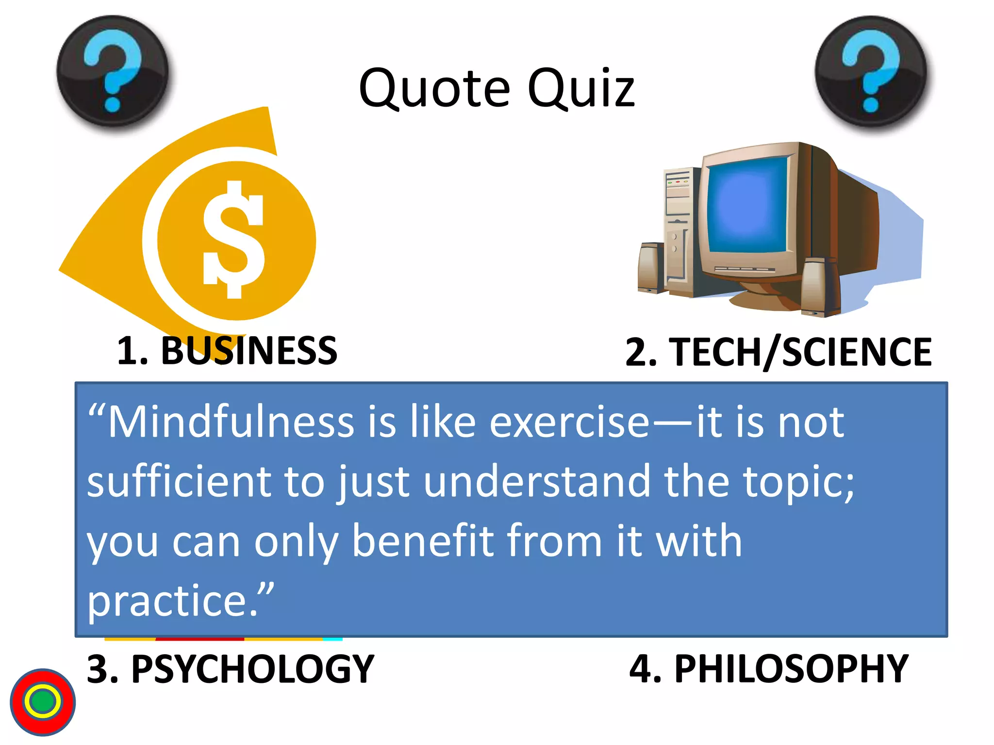 1. BUSINESS 2. TECH/SCIENCE
3. PSYCHOLOGY 4. PHILOSOPHY
Quote Quiz
“Mindfulness is like exercise—it is not
sufficient to just understand the topic;
you can only benefit from it with
practice.”
T
 