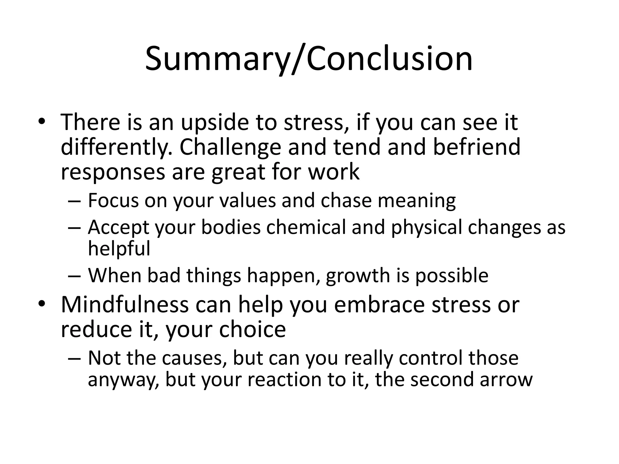 Summary/Conclusion
• There is an upside to stress, if you can see it
differently. Challenge and tend and befriend
responses are great for work
– Focus on your values and chase meaning
– Accept your bodies chemical and physical changes as
helpful
– When bad things happen, growth is possible
• Mindfulness can help you embrace stress or
reduce it, your choice
– Not the causes, but can you really control those
anyway, but your reaction to it, the second arrow
 