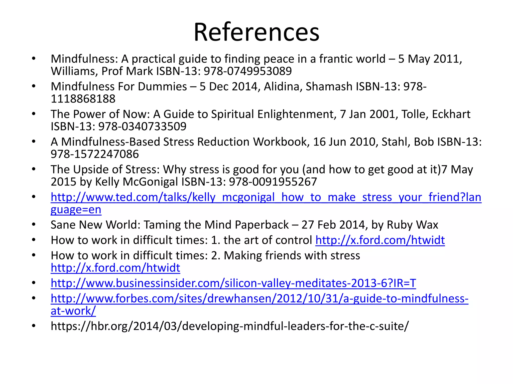 References
• Mindfulness: A practical guide to finding peace in a frantic world – 5 May 2011,
Williams, Prof Mark ISBN-13: 978-0749953089
• Mindfulness For Dummies – 5 Dec 2014, Alidina, Shamash ISBN-13: 978-
1118868188
• The Power of Now: A Guide to Spiritual Enlightenment, 7 Jan 2001, Tolle, Eckhart
ISBN-13: 978-0340733509
• A Mindfulness-Based Stress Reduction Workbook, 16 Jun 2010, Stahl, Bob ISBN-13:
978-1572247086
• The Upside of Stress: Why stress is good for you (and how to get good at it)7 May
2015 by Kelly McGonigal ISBN-13: 978-0091955267
• http://www.ted.com/talks/kelly_mcgonigal_how_to_make_stress_your_friend?lan
guage=en
• Sane New World: Taming the Mind Paperback – 27 Feb 2014, by Ruby Wax
• How to work in difficult times: 1. the art of control http://x.ford.com/htwidt
• How to work in difficult times: 2. Making friends with stress
http://x.ford.com/htwidt
• http://www.businessinsider.com/silicon-valley-meditates-2013-6?IR=T
• http://www.forbes.com/sites/drewhansen/2012/10/31/a-guide-to-mindfulness-
at-work/
• https://hbr.org/2014/03/developing-mindful-leaders-for-the-c-suite/
 