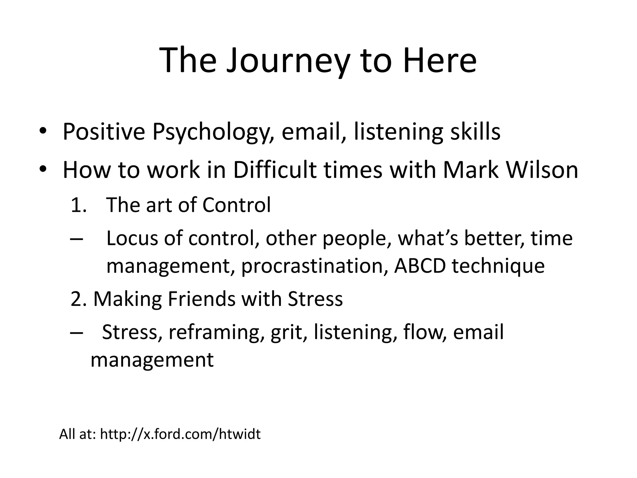 The Journey to Here
• Positive Psychology, email, listening skills
• How to work in Difficult times with Mark Wilson
1. The art of Control
– Locus of control, other people, what’s better, time
management, procrastination, ABCD technique
2. Making Friends with Stress
– Stress, reframing, grit, listening, flow, email
management
All at: http://x.ford.com/htwidt
 