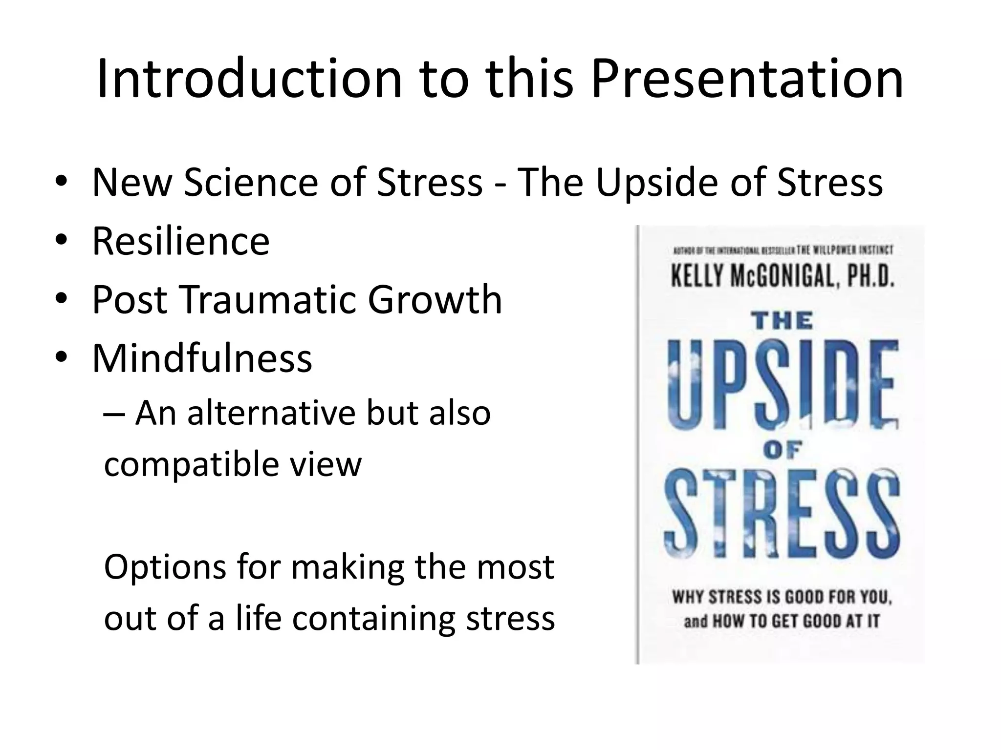 Introduction to this Presentation
• New Science of Stress - The Upside of Stress
• Resilience
• Post Traumatic Growth
• Mindfulness
– An alternative but also
compatible view
Options for making the most
out of a life containing stress
 