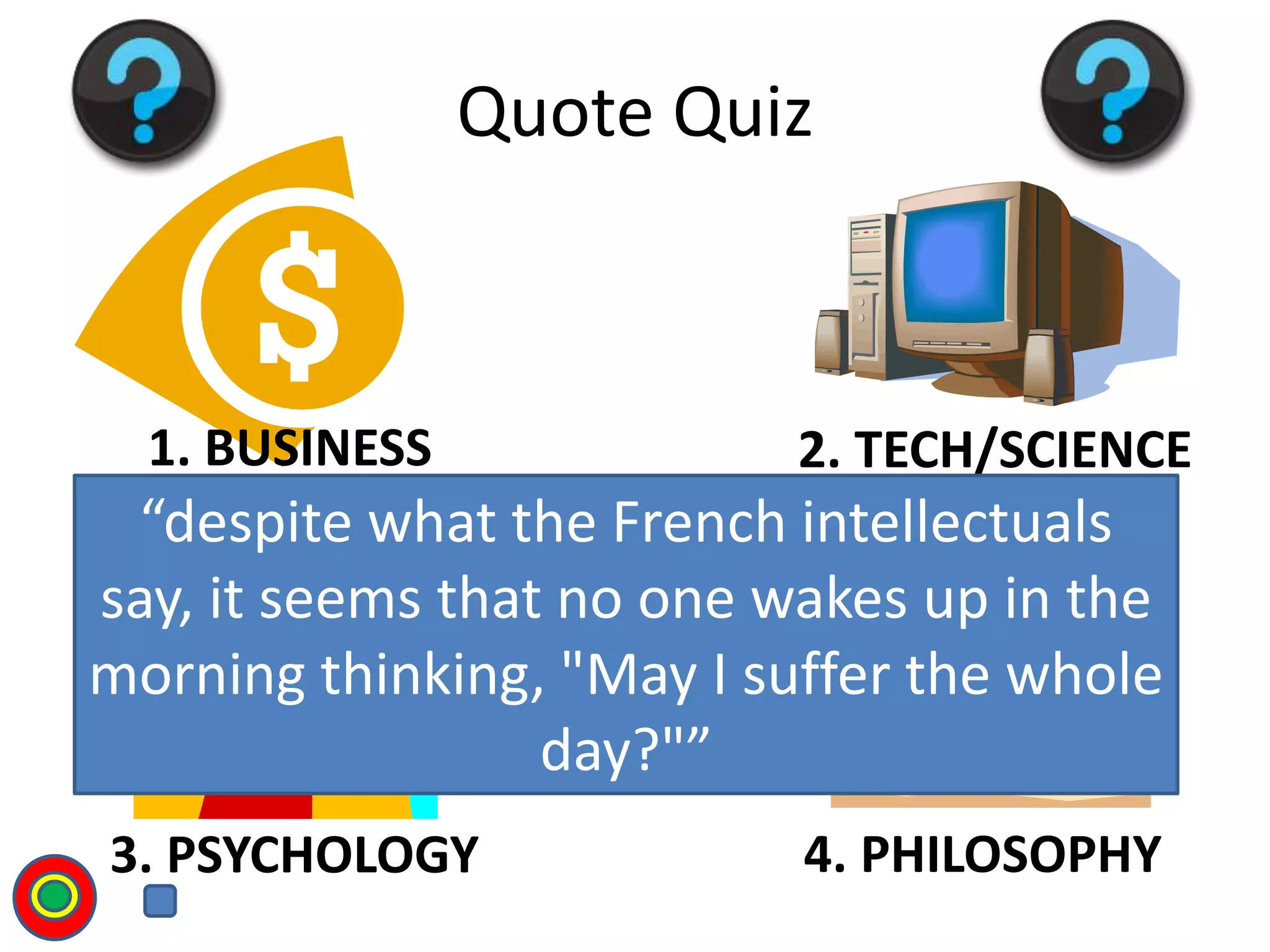 1. BUSINESS 2. TECH/SCIENCE
3. PSYCHOLOGY 4. PHILOSOPHY
Quote Quiz
“despite what the French intellectuals
say, it seems that no one wakes up in the
morning thinking, "May I suffer the whole
day?"”
T
 