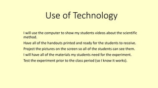 Use of Technology
I will use the computer to show my students videos about the scientific
method.
Have all of the handouts printed and ready for the students to receive.
Project the pictures on the screen so all of the students can see them.
I will have all of the materials my students need for the experiment.
Test the experiment prior to the class period (so I know it works).
 