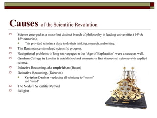 Causes   of the Scientific Revolution Science emerged as a minor but distinct branch of philosophy in leading universities (14 th  & 15 th  centuries).  This provided scholars a place to do their thinking, research, and writing. The Renaissance stimulated scientific progress. Navigational problems of long sea voyages in the ‘Age of Exploration’ were a cause as well. Gresham College in London is established and attempts to link theoretical science with applied science. Inductive Reasoning, aka  empiricism  (Bacon) Deductive Reasoning, (Decartes) Cartesian Dualism  = reducing all substance to “matter”  and “mind” The Modern Scientific Method Religion 