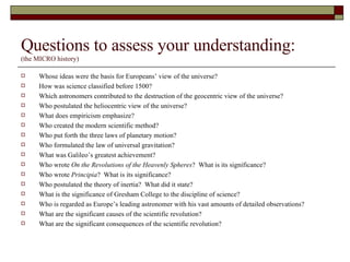 Questions to assess your understanding: (the MICRO history) Whose ideas were the basis for Europeans’ view of the universe? How was science classified before 1500? Which astronomers contributed to the destruction of the geocentric view of the universe? Who postulated the heliocentric view of the universe? What does empiricism emphasize? Who created the modern scientific method? Who put forth the three laws of planetary motion? Who formulated the law of universal gravitation? What was Galileo’s greatest achievement? Who wrote  On the Revolutions of the Heavenly Spheres ?  What is its significance? Who wrote  Principia ?  What is its significance?  Who postulated the theory of inertia?  What did it state? What is the significance of Gresham College to the discipline of science? Who is regarded as Europe’s leading astronomer with his vast amounts of detailed observations? What are the significant causes of the scientific revolution? What are the significant consequences of the scientific revolution? 