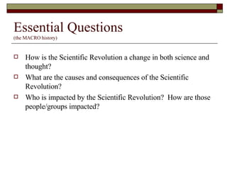 Essential Questions (the MACRO history) How is the Scientific Revolution a change in both science and thought? What are the causes and consequences of the Scientific Revolution? Who is impacted by the Scientific Revolution?  How are those people/groups impacted? 
