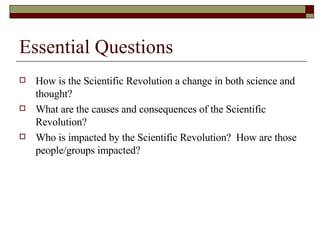 Essential Questions How is the Scientific Revolution a change in both science and thought? What are the causes and consequences of the Scientific Revolution? Who is impacted by the Scientific Revolution?  How are those people/groups impacted? 