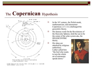 The   Copernican   Hypothesis In the 16 th  century, the Polish monk, mathematician, and astronomer Copernicus  (1473-1543)  challenged the geocentric theory. His famous work On the Revolutions of the Heavenly Spheres, held the sun to be the center of the solar system aka, the HELIOCENTRIC theory. His ideas are attacked by religious authorities;  Luther called him “the fool who wants to turn the whole art of astronomy upside down.” 
