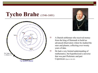 Tycho Brahe   (1546-1601) A Danish nobleman who received money from the king of Denmark to build an advanced observatory where he studied the stars and planets; collecting over twenty years of data. He had a very limited understanding of mathematics, but hypothesized a universe that was part Ptolemaic and part Copernican  (figure to the left) . 