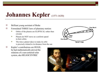 Johannes Kepler   (1571-1630) Brilliant young assistant of Brahe Formulated THREE laws of planetary motion: Orbits of the planets are ELIPTICAL rather than  circular Planets do NOT move at a uniform speed in their orbits The time a planet takes to make its orbit is precisely related to its distance from the sun Kepler’s contributions are HUGE;  he had mathematically proved the  relations of a sun-centered solar system, aka HELIOCENTRIC 