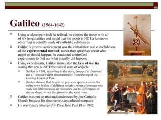 Galileo  (1564-1642) Using a telescope which he refined, he viewed the moon with all  of it’s irregularities and stated that the moon is NOT a luminous object but is actually made of earth-like substances. Galileo’s greatest achievement was the elaboration and consolidation of the  experimental method ; rather than speculate about what  might or should happen, he conducted controlled experiments to find out what actually did happen. Using experiments, Galileo formulated the  law of inertia stating that rest is NOT the natural state of objects. Galileo in 1591, according to the story, dropped a 10-pound and a 1-pound weight simultaneously from the top of the  Leaning Tower of Pisa. Galileo showed that despite all previous speculation on the subject two bodies of different weights, when allowance was made for differences in air resistance due to differences of  size or shape, struck the ground at the same time. Galileo was put on trial and condemned by the Catholic  Church because his discoveries contradicted scripture.  He was finally absolved by Pope John Paul II in 1992. 