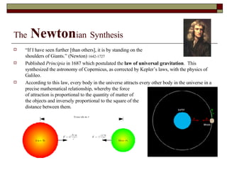 The   Newton ian   Synthesis “ If I have seen further [than others], it is by standing on the shoulders of Giants.” (Newton)  1642-1727 Published  Principia  in 1687 which postulated the  law of universal gravitation .  This synthesized the astronomy of Copernicus, as corrected by Kepler’s laws, with the physics of Galileo. According to this law, every body in the universe attracts every other body in the universe in a precise mathematical relationship, whereby the force of attraction is proportional to the quantity of matter of  the objects and inversely proportional to the square of the  distance between them. 