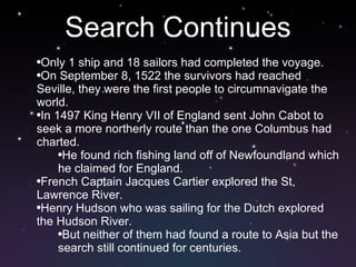 Search Continues Only 1 ship and 18 sailors had completed the voyage. On September 8, 1522 the survivors had reached Seville, they were the first people to circumnavigate the world.  In 1497 King Henry VII of England sent John Cabot to seek a more northerly route than the one Columbus had charted. He found rich fishing land off of Newfoundland which he claimed for England.  French Captain Jacques Cartier explored the St, Lawrence River.  Henry Hudson who was sailing for the Dutch explored the Hudson River.  But neither of them had found a route to Asia but the search still continued for centuries. 