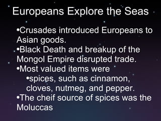 Europeans Explore the Seas Crusades introduced Europeans to Asian goods.  Black Death and breakup of the Mongol Empire disrupted trade. Most valued items were spices, such as cinnamon, cloves, nutmeg, and pepper.  The cheif source of spices was the Moluccas 