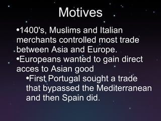 Motives 1400's, Muslims and Italian merchants controlled most trade between Asia and Europe.  Europeans wanted to gain direct acces to Asian good First Portugal sought a trade that bypassed the Mediterranean and then Spain did. 