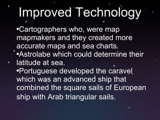 Improved Technology Cartographers who, were map mapmakers and they created more accurate maps and sea charts. Astrolabe which could determine their latitude at sea.  Portuguese developed the caravel which was an advanced ship that combined the square sails of European ship with Arab triangular sails.   
