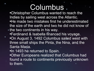 Columbus Christopher Columbus wanted to reach the Indies by sailing west across the Atlantic.  He made two mistakes first he underestimated the size of the earth and two he did not know of the two continents in his way.  Ferdinand & Isabella financed his voyage.  On August 3, 1492 Columbus sailed west with three small ships the Pinta, the Nina, and the Santa Maria.  In 1493 he returned to Spain.  Other Europeans realized that Columbus had found a route to continents previously unknown to them.   