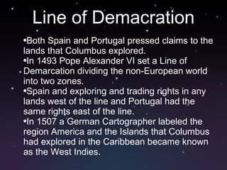 Line of Demacration Both Spain and Portugal pressed claims to the lands that Columbus explored.  In 1493 Pope Alexander VI set a Line of Demarcation dividing the non-European world into two zones.  Spain and exploring and trading rights in any lands west of the line and Portugal had the same rights east of the line.  In 1507 a German Cartographer labeled the region America and the Islands that Columbus had explored in the Caribbean became known as the West Indies. 