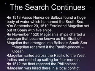 The Search Continues In 1513 Vasco Nunez de Balboa found a huge body of water which he named the South Sea.  On September 20, 1519 Ferdinand Magellan set out of Spain with five ships.  In November 1520 Magellan’s ships charted a passage that became known as the Strait of Magellan that emerged into Balboa’s South Sea Magellan renamed it the Pacific-peaceful-Ocean. Magellan sailed across the Pacific to the West Indies and ended up sailing for four months.  In 1512 the fleet reached the Philippines.  Magellan was killed there in a local conflict.  