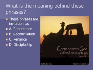 What is the meaning behind these
phrases?
 These phrases are
invitation to:
 A. Repentance
 B. Reconciliation
 C. Penance
 D. Discipleship
 