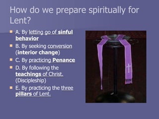 How do we prepare spiritually for
Lent?
 A. By letting go of sinful
behavior
 B. By seeking conversion
(interior change)
C. By practicing Penance

 D. By following the
teachings of Christ.

(Discipleship)
E. By practicing the three
pillars of Lent.
 