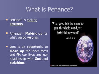 What is Penance?
 Penance: is making
amends
 Amends = Making up for
what we do wrong.
 Lent is an opportunity to
clean up the inner mess
and fix our lives and our
relationship with God and
neighbor.
 