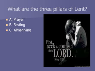 What are the three pillars of Lent?
 A. Prayer
 B. Fasting
 C. Almsgiving
 