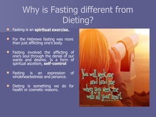 Why is Fasting different from
Dieting?
 Fasting is an spiritual exercise.
 For the Hebrews fasting was more
than just afflicting one’s body.
 Fasting involved the afflicting of
one’s soul through the denial of our
wants and desires. Is a form of
spiritual ascetism, self-control


Fasting is an expression of
wholeheartedness and penance.
Dieting is something we do for
health or cosmetic reasons.
 