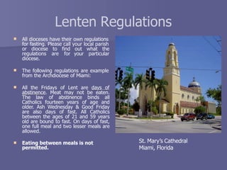 Lenten Regulations
 All dioceses have their own regulations
for fasting. Please call your local parish
out what the
your particular
or diocese to find
regulations are for
diocese.
 The following regulations are example
from the Archdiocese of Miami:
 All the Fridays of Lent are days of
abstinence. Meat may not be eaten.
The law of abstinence binds all
Catholics fourteen years of age and
older. Ash Wednesday & Good Friday
are also days of fast. All Catholics
between the ages of 21 and 59 years
old are bound to fast. On days of fast,
one full meal and two lesser meals are
allowed.
 Eating between meals is not
permitted.
St. Mary’s Cathedral
Miami, Florida
 