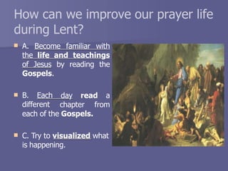 How can we improve our prayer life
during Lent?
 A. Become familiar with
the life and teachings
of Jesus by reading the

Gospels.
B. Each
different
day read a
chapter from
each of the Gospels.
 C. Try to visualized what
is happening.
 