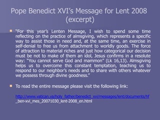Pope Benedict XVI’s Message for Lent 2008
(excerpt)
 “For this year’s Lenten Message, I wish to spend some time
reflecting on the practice of almsgiving, which represents a specific
way to assist those in need and, at the same time, an exercise in
self-denial to free us from attachment to worldly goods. The force
of attraction to material riches and just how categorical our decision
must be not to make of them an idol, Jesus confirms in a resolute
way: “You cannot serve God and mammon” (Lk 16,13). Almsgiving
helps us to overcome this constant temptation, teaching us to
respond to our neighbor’s needs and to share with others whatever
we possess through divine goodness.”
 To read the entire message please visit the following link:
http://www.vatican.va/holy_father/benedict_xvi/messages/lent/documents/hf
_ben-xvi_mes_20071030_lent-2008_en.html
 