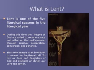What is Lent?
 Lent is one of the five
liturgical seasons in the
liturgical year.
 During this time the People of
God are called to commemorate
and reflect on the Lord’s passion
through spiritual preparation,
conversion, and penance.
 This Holy Season is an invitation
to renew our baptismal call. To
live as Sons and daughters of
God and disciples of Christ, our
Lord and savior.
 