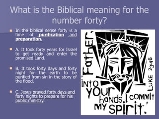 What is the Biblical meaning for the
number forty?
 In the biblical sense forty is a
time of purification and
preparation.
 A. It took forty years for Israel
to get ready and enter the
promised Land.
 B. It took forty days and forty
night for the earth to be
purified from sin in the story of
the flood.
 C. Jesus prayed forty days and
forty nights to prepare for his
public ministry.
 