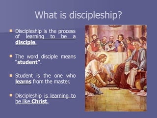 What is discipleship?
 Discipleship is the process
of learning to be a
disciple.
 The word disciple means
“student”.
 Student is the one who
learns from the master.
 Discipleship is learning to
be like Christ.
 