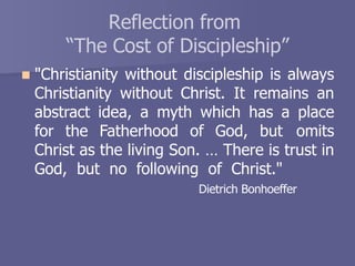 Reflection from
“The Cost of Discipleship”
 "Christianity without discipleship is always
Christianity without Christ. It remains an
abstract idea, a myth which has a place
for the Fatherhood of God, but omits
Christ as the living Son. … There is trust in
God, but no following of Christ."
Dietrich Bonhoeffer
 