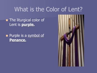 What is the Color of Lent?
 The liturgical color of
Lent is purple.
 Purple is a symbol of
Penance.
 