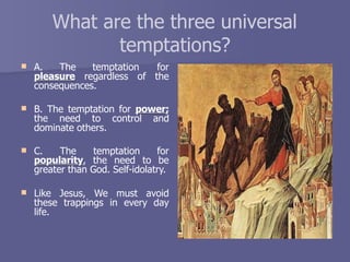 What are the three universal
temptations?
 A. The temptation for
pleasure regardless of the
consequences.
 B. The temptation for power;
the need to control and
dominate others.
 C. The temptation for
popularity, the need to be
greater than God. Self-idolatry.
 Like Jesus, We must avoid
these trappings in every day
life.
 