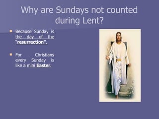 Why are Sundays not counted
during Lent?
 Because Sunday is
the day of the
“resurrection”.
 For Christians
every Sunday is
like a mini Easter.
 