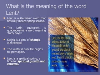 
What is the meaning of the word
Lent?
Lent is a Germanic word that
basically means spring season.
 The Latin equivalent is
quadragesima a word meaning
“forty days”.
 Spring is a time of change
and renewal
 The winter is over life begins
to grow again.
 Lent is a spiritual spring, a
time for spiritual growth and
renewal.
 