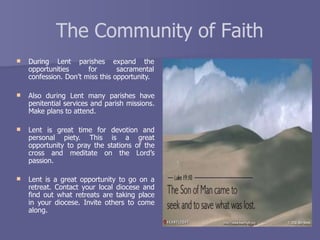 The Community of Faith
 During Lent parishes expand the
opportunities for sacramental
confession. Don’t miss this opportunity.
 Also during Lent many parishes have
penitential services and parish missions.
Make plans to attend.
 Lent is great time for devotion and
personal piety. This is a great
opportunity to pray the stations of the
cross and meditate on the Lord’s
passion.
 Lent is a great opportunity to go on a
retreat. Contact your local diocese and
find out what retreats are taking place
in your diocese. Invite others to come
along.
 