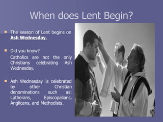 When does Lent Begin?
 The season of Lent begins on
Ash Wednesday.
 Did you know?
Catholics are not the only
Christians celebrating Ash
Wednesday.
 Ash Wednesday is celebrated
by other Christian
denominations such as:
Lutherans, Episcopalians,
Anglicans, and Methodists.
 