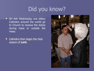 Did you know?
 On Ash Wednesday one billion
Catholics around the world go
to Church to receive the Ashes
during mass or outside the
mass.
 Catholics then begin the Holy
season of Lent.
 
