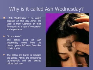 Why is it called Ash Wednesday?
 Ash Wednesday is so called
because on this day Ashes are
used to mark Catholics on their
foreheads as a sign of conversion
and repentance.
 Did you know?
The ashes
Wednesday
used
come
on Ash
from the
blessed palms left over from the
previous year.
 The palms are burnt to produce
the ashes. Ashes are considered
sacramentals and are blessed
before their use.
 