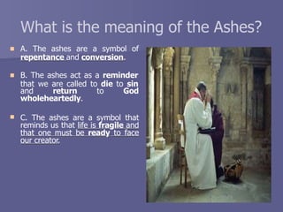 What is the meaning of the Ashes?
 A. The ashes are a symbol of
repentance and conversion.
 B. The ashes act as a reminder
that we are called to die to sin
and return to God
wholeheartedly.
 C. The ashes are a symbol that
reminds us that life is fragile and
that one must be ready to face
our creator.
 