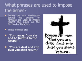 What phrases are used to impose
the ashes?
 During the Ash Wednesday
service two phrases or
formulas are used to impose
(place) the ashes on the
forehead of Catholics.
 These formulas are:
 “Turn away from sin
and be faithful to the
Gospel”.
 “You are dust and into
dust you shall return.”
 