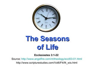 The Seasons of Life Ecclesiastes 3:1-22   Source:  http://www.angelfire.com/nt/theology/eccl03-01.html http://www.scripturestudies.com/Vol6/F4/f4_wis.html 