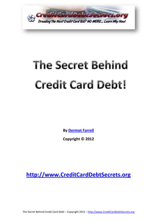 By Dermot Farrell

                                Copyright © 2012




  http://www.CreditCardDebtSecrets.org




The Secret Behind Credit Card Debt – Copyright 2012 – http://www.CreditCardDebtSecrets.org
 