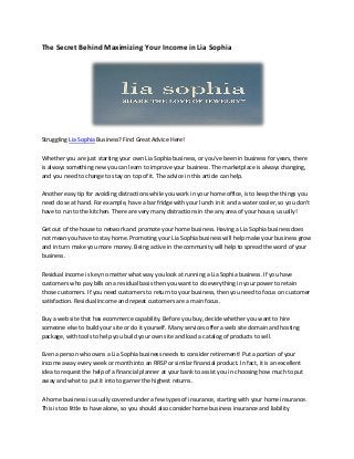 The Secret Behind Maximizing Your Income in Lia Sophia




Struggling Lia Sophia Business? Find Great Advice Here!

Whether you are just starting your own Lia Sophia business, or you've been in business for years, there
is always something new you can learn to improve your business. The marketplace is always changing,
and you need to change to stay on top of it. The advice in this article can help.

Another easy tip for avoiding distractions while you work in your home office, is to keep the things you
need close at hand. For example, have a bar fridge with your lunch in it and a water cooler, so you don't
have to run to the kitchen. There are very many distractions in the any area of your house, usually!

Get out of the house to network and promote your home business. Having a Lia Sophia business does
not mean you have to stay home. Promoting your Lia Sophia business will help make your business grow
and in turn make you more money. Being active in the community will help to spread the word of your
business.

Residual income is key no matter what way you look at running a Lia Sophia business. If you have
customers who pay bills on a residual basis then you want to do everything in your power to retain
those customers. If you need customers to return to your business, then you need to focus on customer
satisfaction. Residual income and repeat customers are a main focus.

Buy a web site that has ecommerce capability. Before you buy, decide whether you want to hire
someone else to build your site or do it yourself. Many services offer a web site domain and hosting
package, with tools to help you build your own site and load a catalog of products to sell.

Even a person who owns a Lia Sophia business needs to consider retirement! Put a portion of your
income away every week or month into an RRSP or similar financial product. In fact, it is an excellent
idea to request the help of a financial planner at your bank to assist you in choosing how much to put
away and what to put it into to garner the highest returns.

A home business is usually covered under a few types of insurance, starting with your home insurance.
This is too little to have alone, so you should also consider home business insurance and liability
 